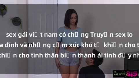 sex gái việt nam có chồng Truyện sex loạn luân: Bí mật gia đình và những cảm xúc khó tả khiến cho tình thân biến thành ái tình đầy nhiệt huyết