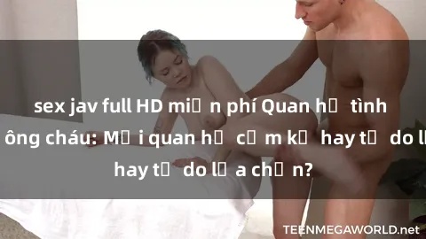 sex jav full HD miễn phí Quan hệ tình dục giữa ông cháu: Mối quan hệ cấm kỵ hay tự do lựa chọn?