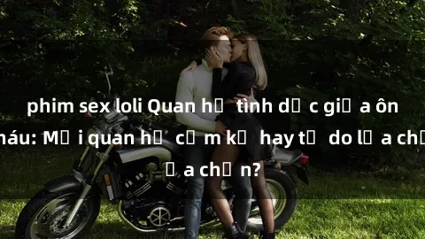 phim sex loli Quan hệ tình dục giữa ông cháu: Mối quan hệ cấm kỵ hay tự do lựa chọn?