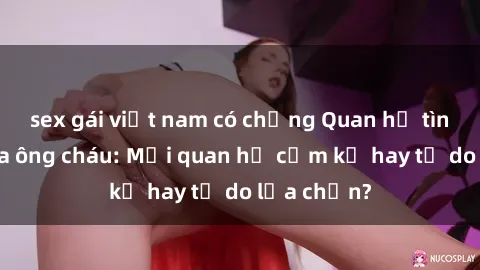 sex gái việt nam có chồng Quan hệ tình dục giữa ông cháu: Mối quan hệ cấm kỵ hay tự do lựa chọn?