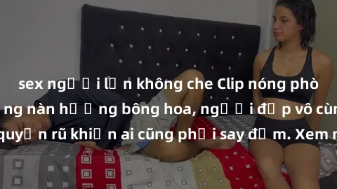 sex người lớn không che Clip nóng phòng tắm: Hít thở nồng nàn hương bông hoa, người đẹp vô cùng gợi cảm và quyến rũ khiến ai cũng phải say đắm. Xem ngay để trải nghiệm điều đặc biệt!