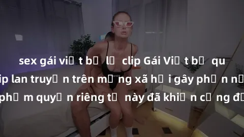 sex gái việt bị lộ clip Gái Việt bị quay lén khi tắm, clip lan truyền trên mạng xã hội gây phẫn nộ. Hành động vi phạm quyền riêng tư này đã khiến cộng đồng mạng bức xúc và đòi trừng phạt thật nghiêm k