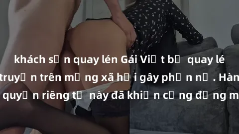 khách sạn quay lén Gái Việt bị quay lén khi tắm, clip lan truyền trên mạng xã hội gây phẫn nộ. Hành động vi phạm quyền riêng tư này đã khiến cộng đồng mạng bức xúc và đòi trừng phạt thật nghiêm khắc.