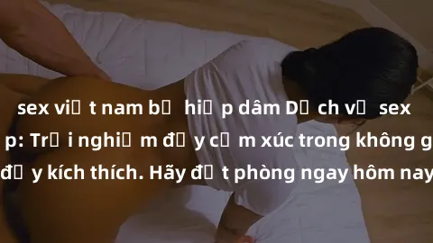 sex việt nam bị hiếp dâm Dịch vụ sex nhà nghỉ đẳng cấp: Trải nghiệm đầy cảm xúc trong không gian lãng mạn, đầy kích thích. Hãy đặt phòng ngay hôm nay để thỏa mãn khát khao của bạn!