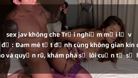 sex jav không che Trải nghiệm mới lạ với sex phòng thay đồ: Đam mê tột đỉnh cùng không gian kín đáo và quyến rũ, khám phá sự lôi cuốn từ sự hấp dẫn của nơi này.