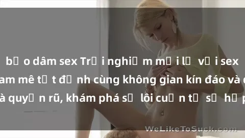 bạo dâm sex Trải nghiệm mới lạ với sex phòng thay đồ: Đam mê tột đỉnh cùng không gian kín đáo và quyến rũ, khám phá sự lôi cuốn từ sự hấp dẫn của nơi này.