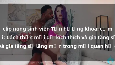 clip nóng sinh viên Tận hưởng khoái cảm với sex ngoài trời: Cách thức mới để kích thích và gia tăng sự lãng mạn trong mối quan hệ của bạn!