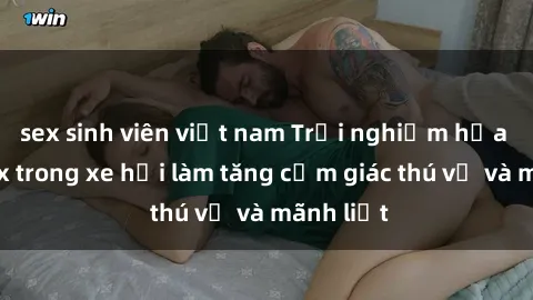 sex sinh viên việt nam Trải nghiệm hứa hẹn: Sex trong xe hơi làm tăng cảm giác thú vị và mãnh liệt