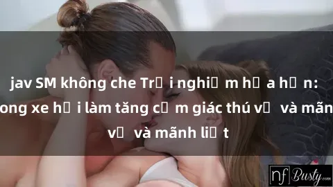 jav SM không che Trải nghiệm hứa hẹn: Sex trong xe hơi làm tăng cảm giác thú vị và mãnh liệt