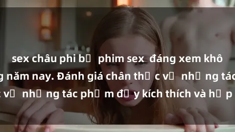 sex châu phi bộ phim sex  đáng xem không thể bỏ lỡ trong năm nay. Đánh giá chân thực về những tác phẩm đầy kích thích và hấp dẫn này.