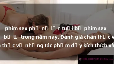 phim sex phụ nữ lớn tuổi bộ phim sex  đáng xem không thể bỏ lỡ trong năm nay. Đánh giá chân thực về những tác phẩm đầy kích thích và hấp dẫn này.