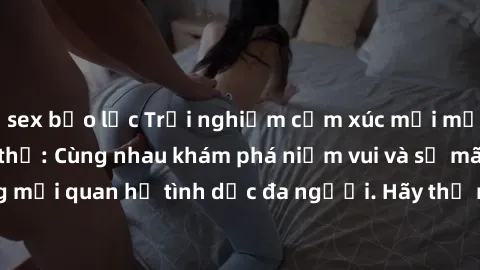 sex bạo lực Trải nghiệm cảm xúc mới mẻ với làm tình tập thể: Cùng nhau khám phá niềm vui và sự mãnh liệt trong mối quan hệ tình dục đa người. Hãy thử ngay để biết cảm giác thú vị này!