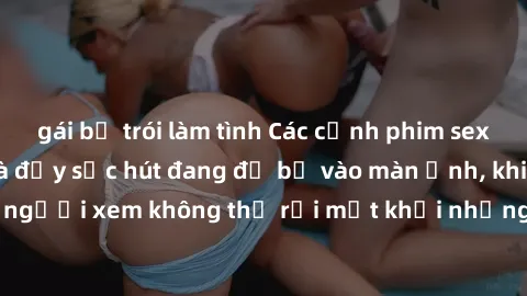 gái bị trói làm tình Các cảnh phim sex bukkake hấp dẫn và đầy sức hút đang đổ bộ vào màn ảnh, khiến người xem không thể rời mắt khỏi những cảnh quay đầy kích thích.