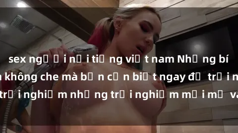 sex người nổi tiếng việt nam Những bí mật của sex nhóm không che mà bạn cần biết ngay để trải nghiệm những trải nghiệm mới mẻ và đầy kích thích.