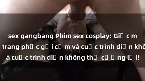 sex gangbang Phim sex cosplay: Giấc mơ  cùng những bộ trang phục gợi cảm và cuộc trình diễn không thể cưỡng lại!