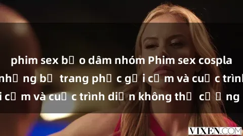 phim sex bạo dâm nhóm Phim sex cosplay: Giấc mơ  cùng những bộ trang phục gợi cảm và cuộc trình diễn không thể cưỡng lại!