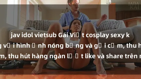 jav idol vietsub Gái Việt cosplay sexy khiến fan phát cuồng với hình ảnh nóng bỏng và gợi cảm, thu hút hàng ngàn lượt like và share trên mạng xã hội.