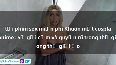 tải phim sex miễn phí Khuôn mặt cosplay sex anime: Sự gợi cảm và quyến rũ trong thế giới ảo