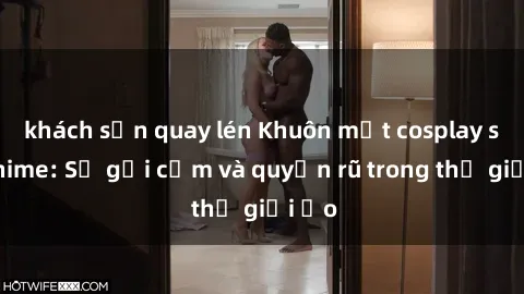 khách sạn quay lén Khuôn mặt cosplay sex anime: Sự gợi cảm và quyến rũ trong thế giới ảo