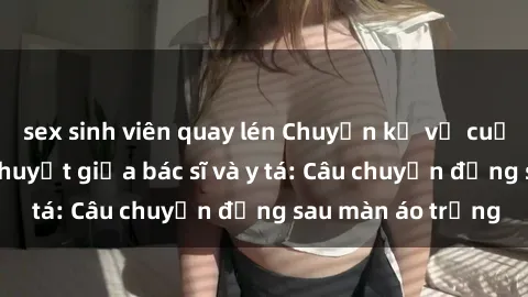 sex sinh viên quay lén Chuyện kể về cuộc tình đầy nhiệt huyết giữa bác sĩ và y tá: Câu chuyện đằng sau màn áo trắng