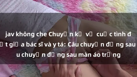 jav không che Chuyện kể về cuộc tình đầy nhiệt huyết giữa bác sĩ và y tá: Câu chuyện đằng sau màn áo trắng