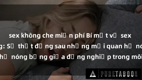 sex không che miễn phí Bí mật về sex nhân viên văn phòng: Sự thật đằng sau những mối quan hệ nóng bỏng giữa đồng nghiệp trong môi trường làm việc.