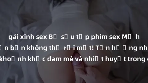 gái xinh sex Bộ sưu tập phim sex Mỹ hot nhất năm nay khiến bạn không thể rời mắt! Tận hưởng những khoảnh khắc đam mê và nhiệt huyết trong các tác phẩm nóng bỏng này!