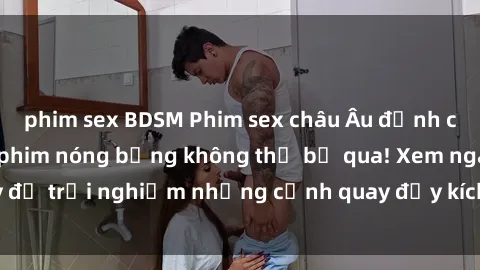 phim sex BDSM Phim sex châu Âu đỉnh cao: Top những bộ phim nóng bỏng không thể bỏ qua! Xem ngay để trải nghiệm những cảnh quay đầy kích thích và cuồng nhiệt.