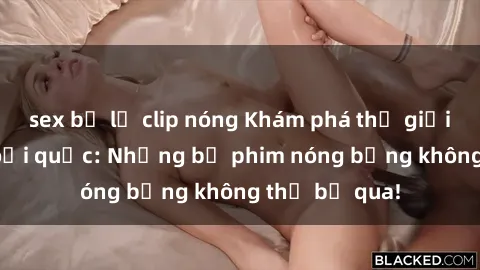 sex bị lộ clip nóng Khám phá thế giới phim sex ngoại quốc: Những bộ phim nóng bỏng không thể bỏ qua!