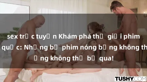 sex trực tuyến Khám phá thế giới phim sex ngoại quốc: Những bộ phim nóng bỏng không thể bỏ qua!