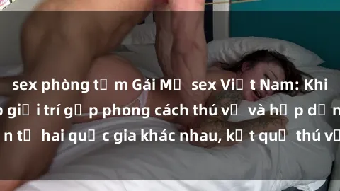 sex phòng tắm Gái Mỹ sex Việt Nam: Khi nền công nghiệp giải trí gặp phong cách thú vị và hấp dẫn từ hai quốc gia khác nhau, kết quả thú vị không thể bỏ qua.