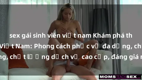 sex gái sinh viên việt nam Khám phá thế giới của gái gọi Việt Nam: Phong cách phục vụ đa dạng, chất lượng dịch vụ cao cấp, đáng giá mọi khoản chi phí
