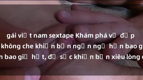 gái việt nam sextape Khám phá vẻ đẹp gái Việt Nam nude không che khiến bạn ngẩn ngơ hơn bao giờ hết, đủ sức khiến bạn xiêu lòng đến ngất ngây
