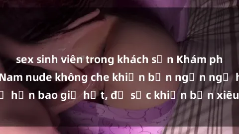 sex sinh viên trong khách sạn Khám phá vẻ đẹp gái Việt Nam nude không che khiến bạn ngẩn ngơ hơn bao giờ hết, đủ sức khiến bạn xiêu lòng đến ngất ngây