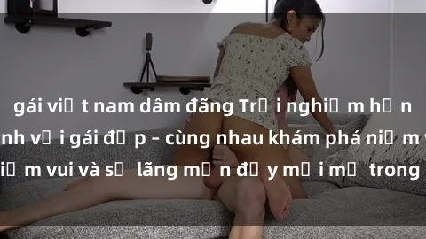 gái việt nam dâm đãng Trải nghiệm hạnh phúc khi làm tình với gái đẹp – cùng nhau khám phá niềm vui và sự lãng mạn đầy mới mẻ trong quan hệ của bạn.