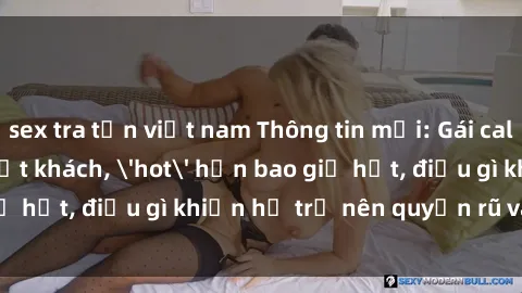 sex tra tấn việt nam Thông tin mới: Gái call girl Việt Nam đắt khách, 'hot' hơn bao giờ hết, điều gì khiến họ trở nên quyến rũ và đáng chú ý?