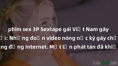 phim sex 3P Sextape gái Việt Nam gây sốt trên mạng xã hội: Những đoạn video nóng nực kỳ gây chấn động cộng đồng Internet. Một lần phát tán đã khiến người xem không thể rời mắt.