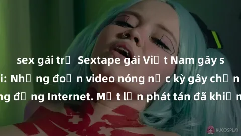 sex gái trẻ Sextape gái Việt Nam gây sốt trên mạng xã hội: Những đoạn video nóng nực kỳ gây chấn động cộng đồng Internet. Một lần phát tán đã khiến người xem không thể rời mắt.