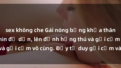 sex không che Gái nóng bỏng khỏa thân khiến mọi ánh nhìn đổ dồn, lên đỉnh hứng thú và gợi cảm vô cùng. Đầy tư duy gợi cảm và quyến rũ.