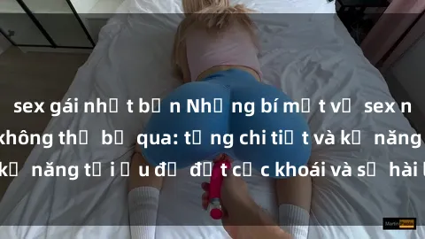 sex gái nhật bản Những bí mật về sex người lớn mà bạn không thể bỏ qua: từng chi tiết và kỹ năng tối ưu để đạt cực khoái và sự hài lòng tối đa.