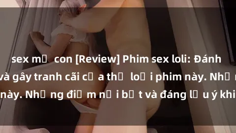 sex mẹ con [Review] Phim sex loli: Đánh giá về sự gợi cảm và gây tranh cãi của thể loại phim này. Những điểm nổi bật và đáng lưu ý khi xem phim loli.