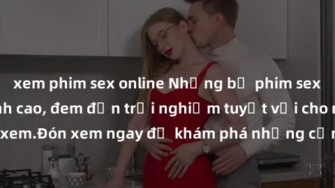 xem phim sex online Những bộ phim sex không che HD đỉnh cao, đem đến trải nghiệm tuyệt vời cho người xem.Đón xem ngay để khám phá những cảnh quay đẹp mắt và kích thích.