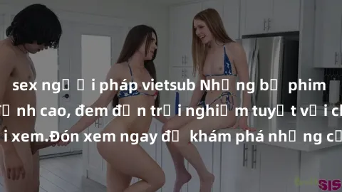 sex người pháp vietsub Những bộ phim sex không che HD đỉnh cao, đem đến trải nghiệm tuyệt vời cho người xem.Đón xem ngay để khám phá những cảnh quay đẹp mắt và kích thích.