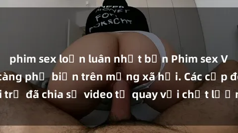 phim sex loạn luân nhật bản Phim sex Việt Nam HD ngày càng phổ biến trên mạng xã hội. Các cặp đôi trẻ đã chia sẻ video tự quay với chất lượng sắc nét, gợi cảm.