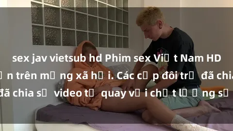 sex jav vietsub hd Phim sex Việt Nam HD ngày càng phổ biến trên mạng xã hội. Các cặp đôi trẻ đã chia sẻ video tự quay với chất lượng sắc nét, gợi cảm.