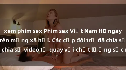 xem phim sex Phim sex Việt Nam HD ngày càng phổ biến trên mạng xã hội. Các cặp đôi trẻ đã chia sẻ video tự quay với chất lượng sắc nét, gợi cảm.