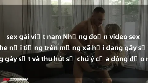 sex gái việt nam Những đoạn video sex Việt Nam không che nổi tiếng trên mạng xã hội đang gây sốt và thu hút sự chú ý của đông đảo người xem.