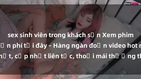 sex sinh viên trong khách sạn Xem phim sex không che miễn phí tại đây – Hàng ngàn đoạn video hot nhất, cập nhật liên tục, thoải mái thưởng thức mà không tốn kém.