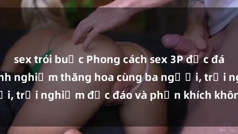 sex trói buộc Phong cách sex 3P độc đáo tại Việt Nam: Kinh nghiệm thăng hoa cùng ba người, trải nghiệm độc đáo và phấn khích không thể bỏ lỡ!