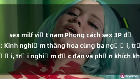 sex milf việt nam Phong cách sex 3P độc đáo tại Việt Nam: Kinh nghiệm thăng hoa cùng ba người, trải nghiệm độc đáo và phấn khích không thể bỏ lỡ!